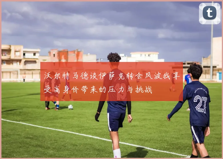 沃尔特马德谈伊萨克转会风波我享受高身价带来的压力与挑战