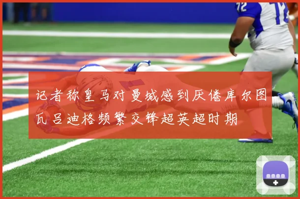 记者称皇马对曼城感到厌倦库尔图瓦吕迪格频繁交锋超英超时期