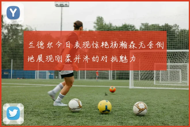 兰德尔今日表现惊艳杨瀚森无奈倒地展现刚柔并济的对抗魅力