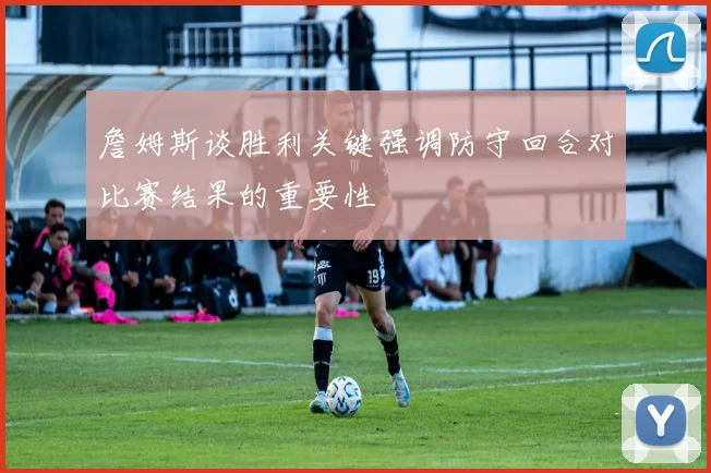 詹姆斯谈胜利关键强调防守回合对比赛结果的重要性