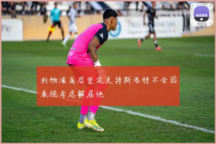 利物浦高层坚定支持斯洛特不会因表现考虑解雇他