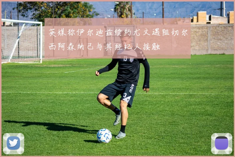 英媒称伊尔迪兹续约尤文遇阻切尔西阿森纳已与其经纪人接触