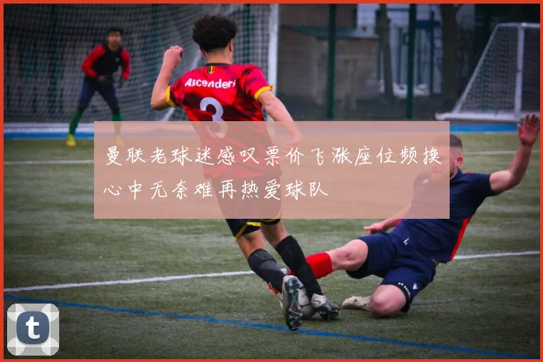曼联老球迷感叹票价飞涨座位频换心中无奈难再热爱球队