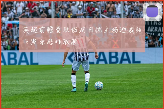 英超前瞻曼联伤病困扰主场迎战纽卡斯尔恐难取胜