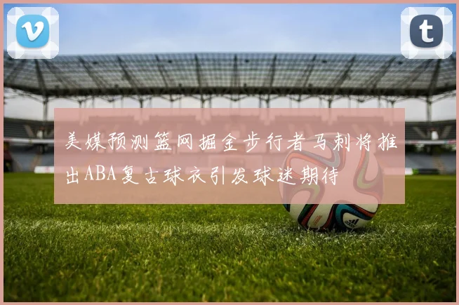美媒预测篮网掘金步行者马刺将推出ABA复古球衣引发球迷期待