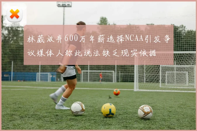 林葳放弃600万年薪选择NCAA引发争议媒体人称此说法缺乏现实依据