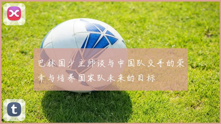 巴林国少主帅谈与中国队交手的荣幸与培养国家队未来的目标