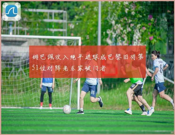 姆巴佩攻入绝平进球成巴黎旧将第51位对阵老东家破门者