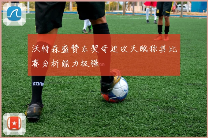 沃特森盛赞东契奇进攻天赋称其比赛分析能力极强