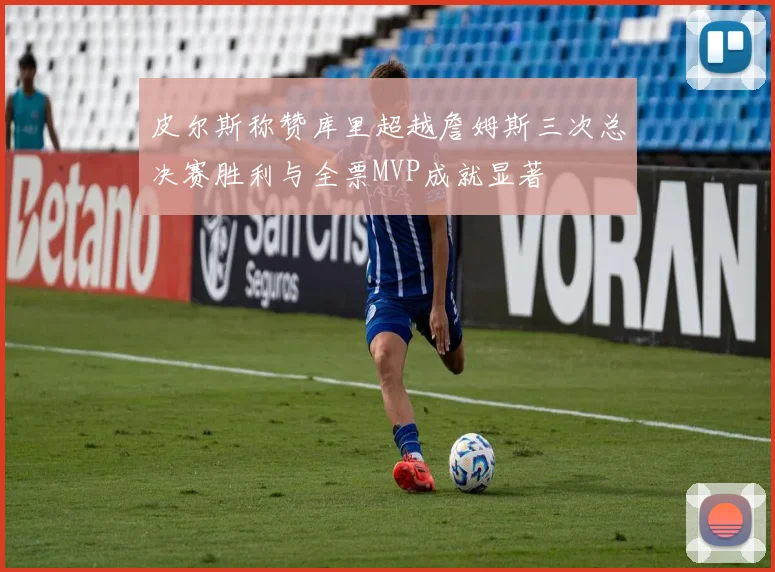 皮尔斯称赞库里超越詹姆斯三次总决赛胜利与全票MVP成就显著