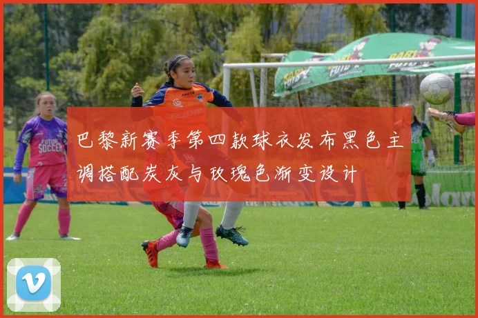 巴黎新赛季第四款球衣发布黑色主调搭配炭灰与玫瑰色渐变设计