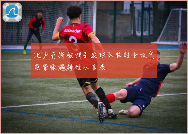 比卢普斯被捕引发球队临时会议气氛紧张尴尬难以言表
