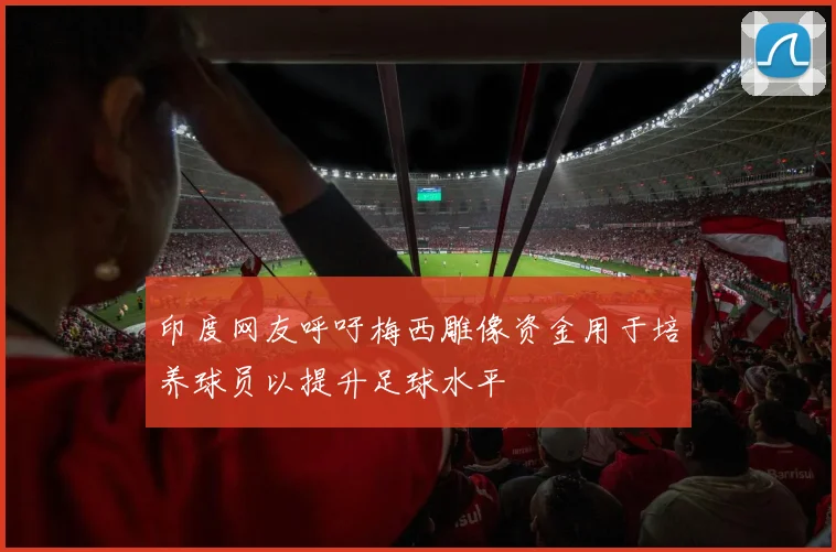 印度网友呼吁梅西雕像资金用于培养球员以提升足球水平