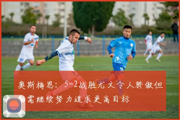 奥斯梅恩：5-2战胜尤文令人骄傲但仍需继续努力追求更高目标