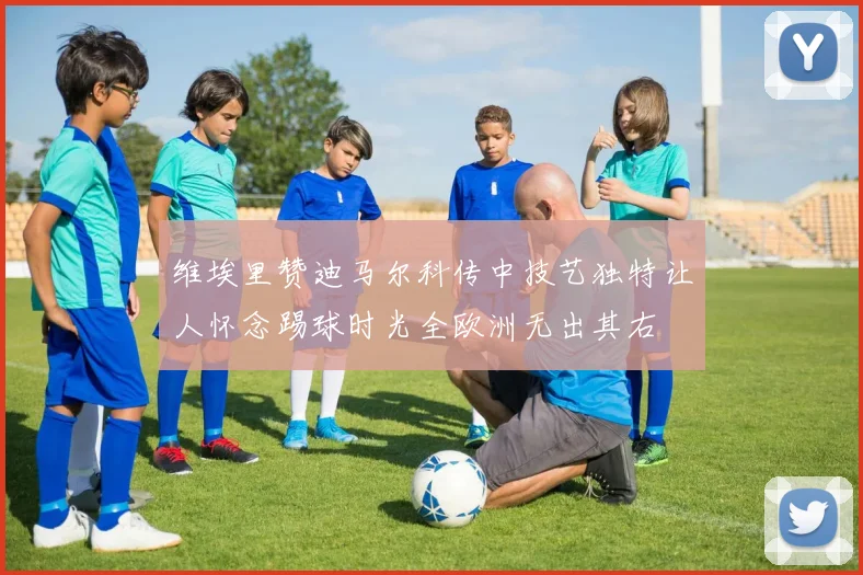 维埃里赞迪马尔科传中技艺独特让人怀念踢球时光全欧洲无出其右
