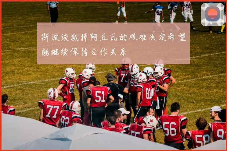 斯波谈裁掉阿丘瓦的艰难决定希望能继续保持合作关系